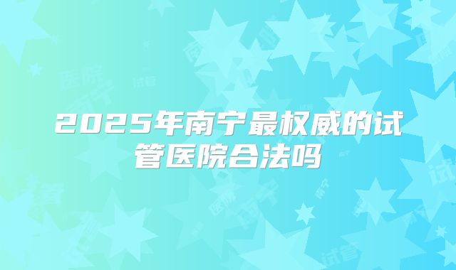 2025年南宁最权威的试管医院合法吗