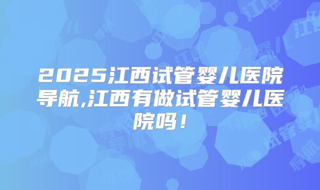 2025江西试管婴儿医院导航,江西有做试管婴儿医院吗!