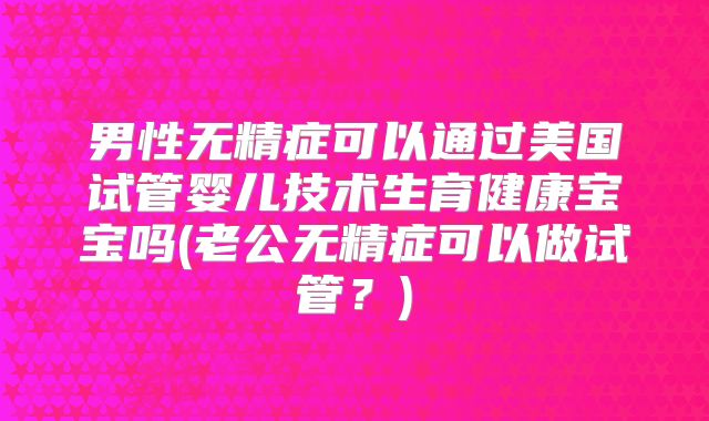 男性无精症可以通过美国试管婴儿技术生育健康宝宝吗(老公无精症可以做试管?)