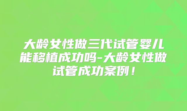 大龄女性做三代试管婴儿能移植成功吗-大龄女性做试管成功案例！