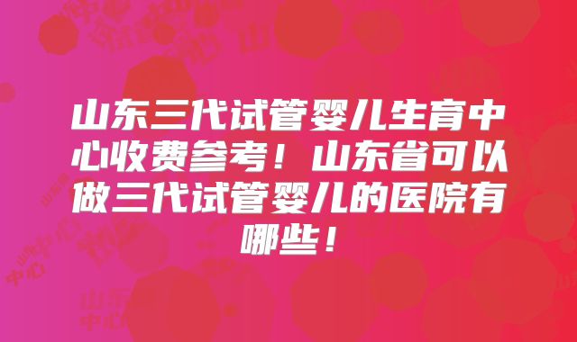 山东三代试管婴儿生育中心收费参考！山东省可以做三代试管婴儿的医院有哪些！