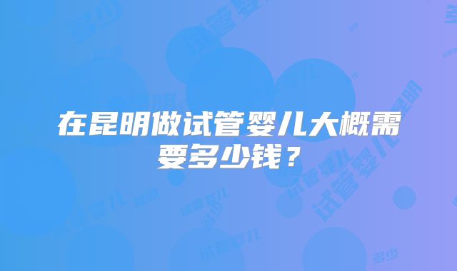 在昆明做试管婴儿大概需要多少钱?
