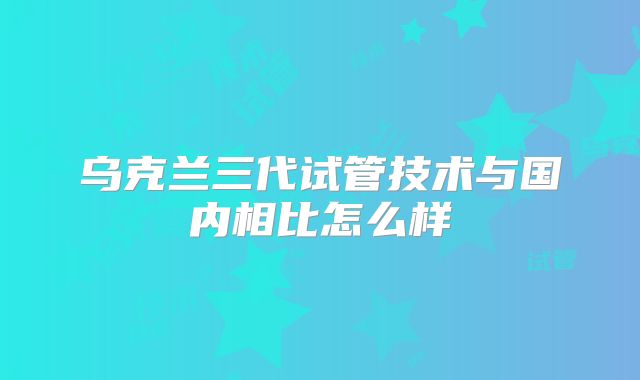 乌克兰三代试管技术与国内相比怎么样