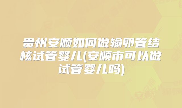 贵州安顺如何做输卵管结核试管婴儿(安顺市可以做试管婴儿吗)