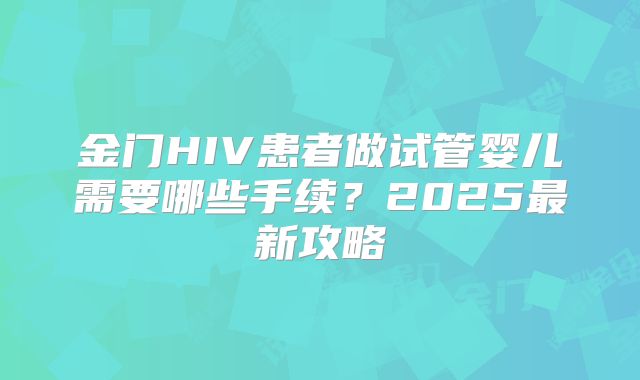金门HIV患者做试管婴儿需要哪些手续？2025最新攻略
