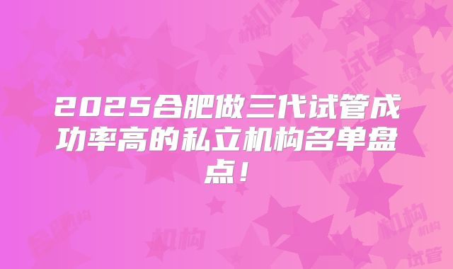 2025合肥做三代试管成功率高的私立机构名单盘点!