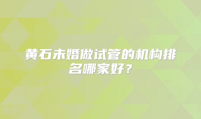 黄石未婚做试管的机构排名哪家好？