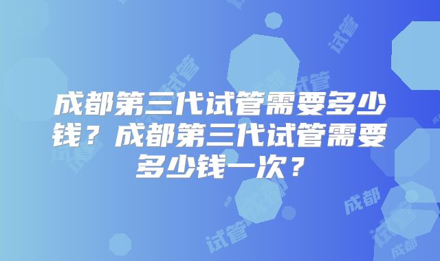 成都第三代试管需要多少钱？成都第三代试管需要多少钱一次？
