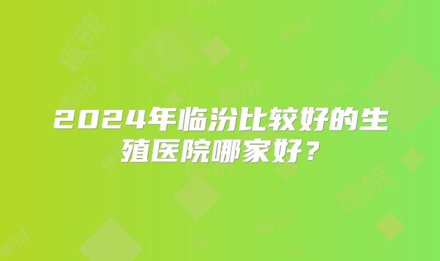 2024年临汾比较好的生殖医院哪家好?
