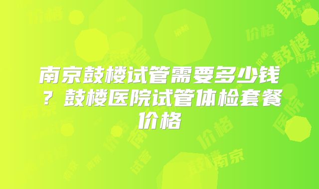 南京鼓楼试管需要多少钱？鼓楼医院试管体检套餐价格