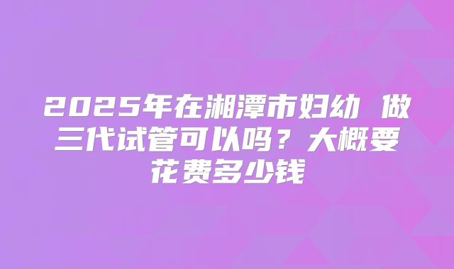 2025年在湘潭市妇幼 做三代试管可以吗？大概要花费多少钱