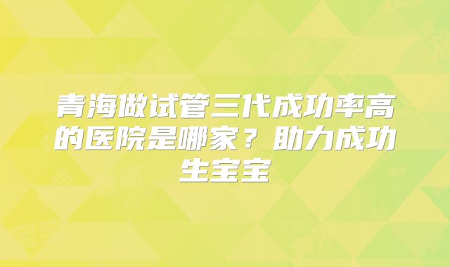 青海做试管三代成功率高的医院是哪家？助力成功生宝宝