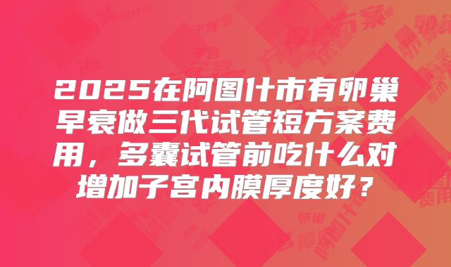 2025在阿图什市有卵巢早衰做三代试管短方案费用，多囊试管前吃什么对增加子宫内膜厚度好？