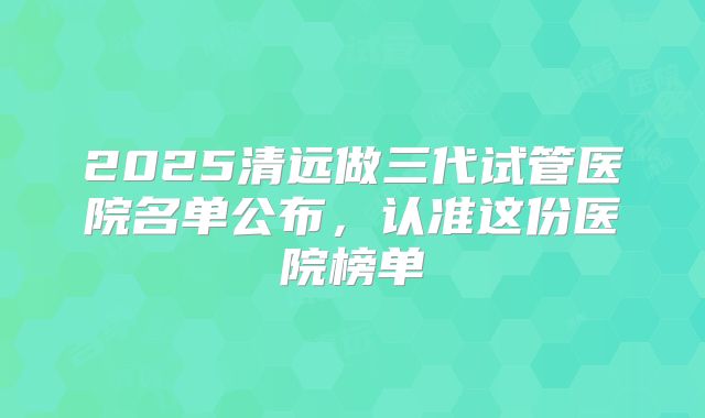 2025清远做三代试管医院名单公布，认准这份医院榜单