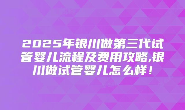 2025年银川做第三代试管婴儿流程及费用攻略,银川做试管婴儿怎么样！