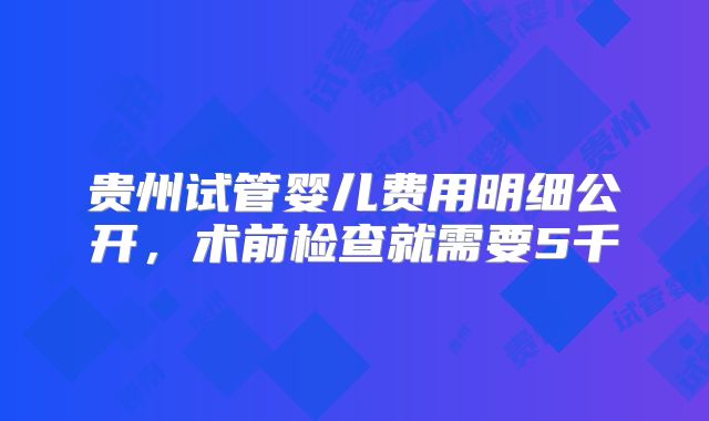 贵州试管婴儿费用明细公开，术前检查就需要5千