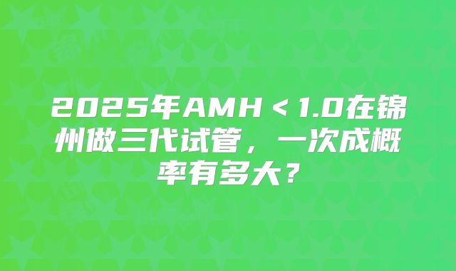 2025年AMH＜1.0在锦州做三代试管，一次成概率有多大？