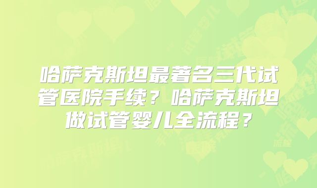 哈萨克斯坦最著名三代试管医院手续？哈萨克斯坦做试管婴儿全流程？