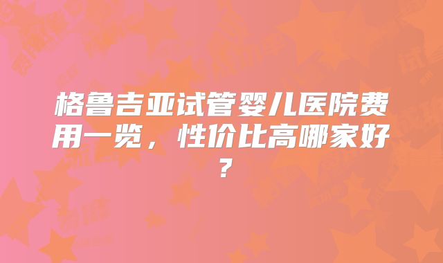 格鲁吉亚试管婴儿医院费用一览，性价比高哪家好？