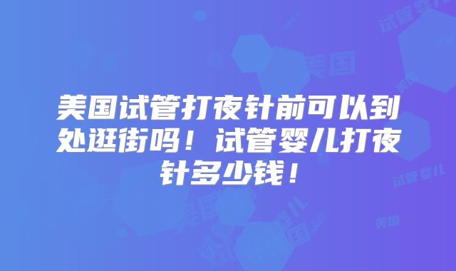 美国试管打夜针前可以到处逛街吗！试管婴儿打夜针多少钱！