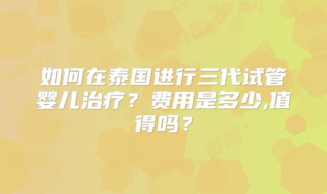 如何在泰国进行三代试管婴儿治疗？费用是多少,值得吗？
