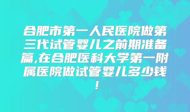 合肥市第一人民医院做第三代试管婴儿之前期准备篇,在合肥医科大学第一附属医院做试管婴儿多少钱！