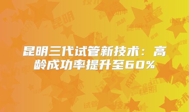 昆明三代试管新技术:高龄成功率提升至60%