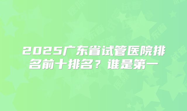 2025广东省试管医院排名前十排名？谁是第一