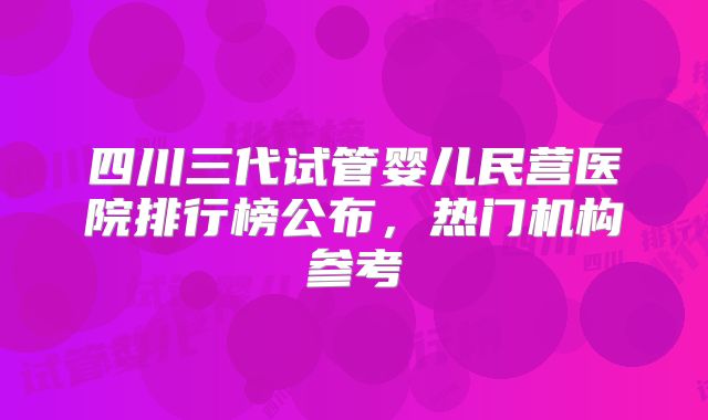 四川三代试管婴儿民营医院排行榜公布，热门机构参考