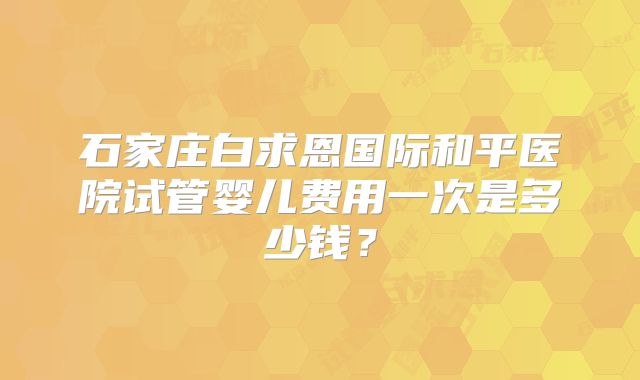 石家庄白求恩国际和平医院试管婴儿费用一次是多少钱？