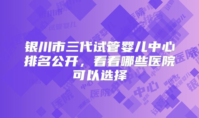 银川市三代试管婴儿中心排名公开,看看哪些医院可以选择