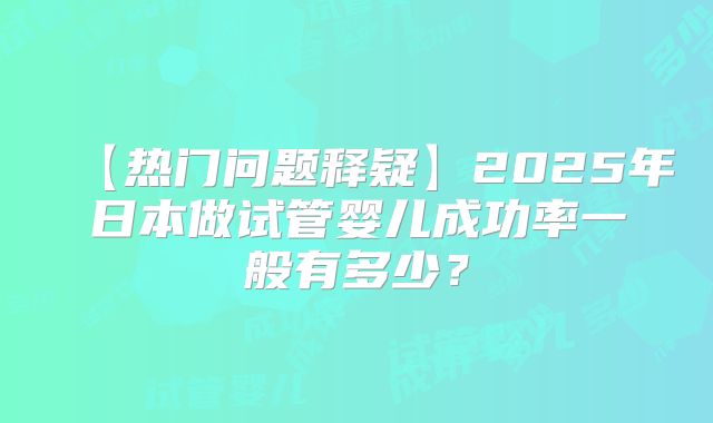 【热门问题释疑】2025年日本做试管婴儿成功率一般有多少?