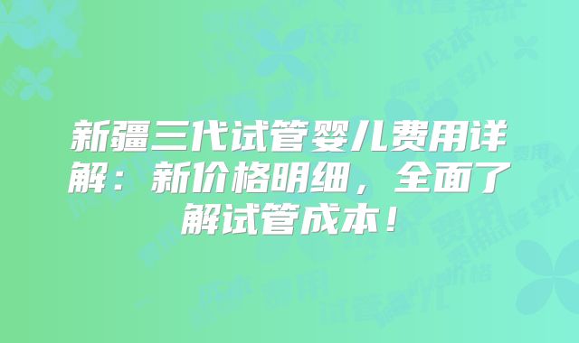 新疆三代试管婴儿费用详解:新价格明细,全面了解试管成本!