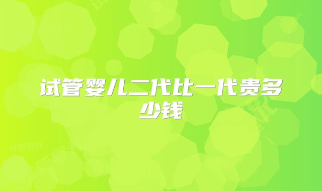 试管婴儿二代比一代贵多少钱