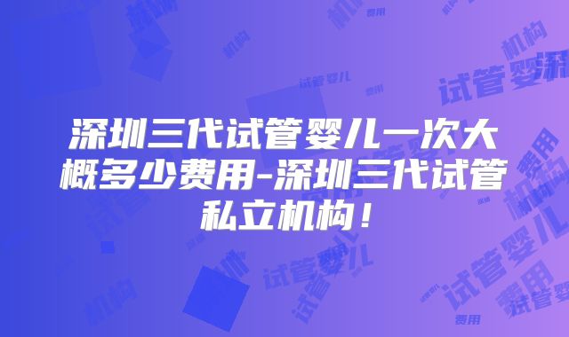 深圳三代试管婴儿一次大概多少费用-深圳三代试管私立机构!