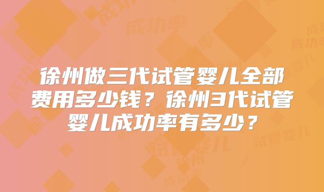 徐州做三代试管婴儿全部费用多少钱?徐州3代试管婴儿成功率有多少?