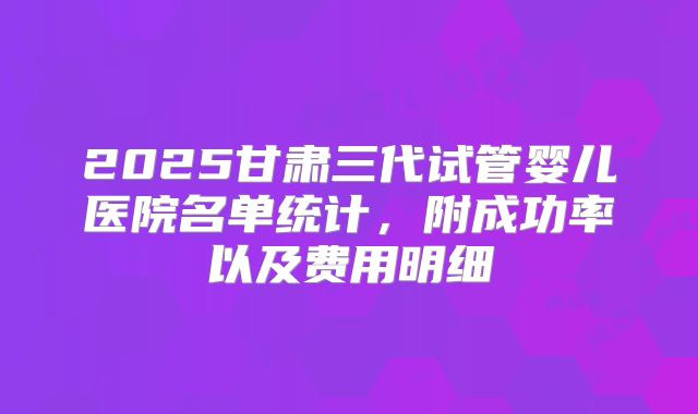 2025甘肃三代试管婴儿医院名单统计，附成功率以及费用明细