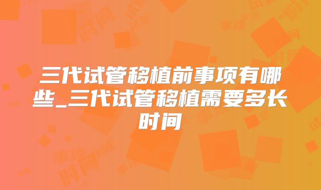 三代试管移植前事项有哪些_三代试管移植需要多长时间