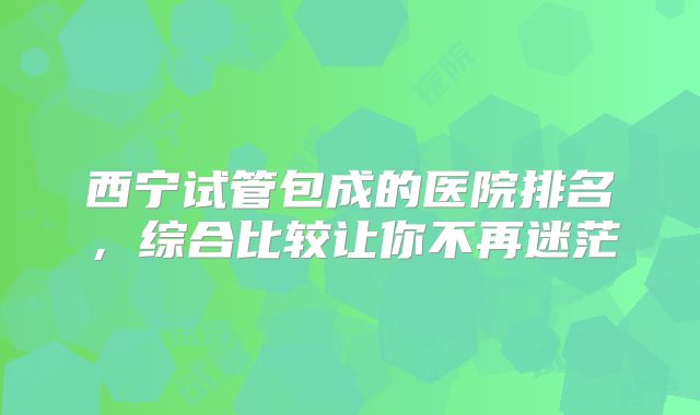 西宁试管包成的医院排名，综合比较让你不再迷茫