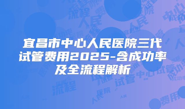 宜昌市中心人民医院三代试管费用2025-含成功率及全流程解析