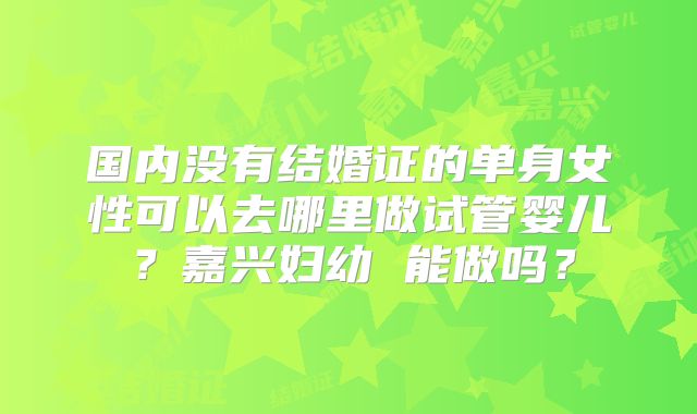 国内没有结婚证的单身女性可以去哪里做试管婴儿？嘉兴妇幼 能做吗？