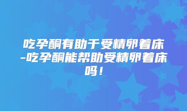吃孕酮有助于受精卵着床-吃孕酮能帮助受精卵着床吗！
