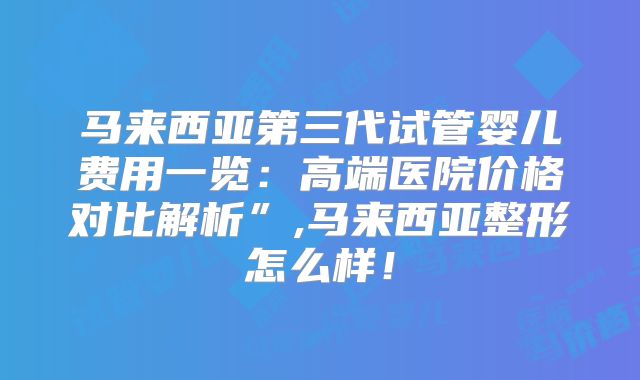 马来西亚第三代试管婴儿费用一览：高端医院价格对比解析”,马来西亚整形怎么样！