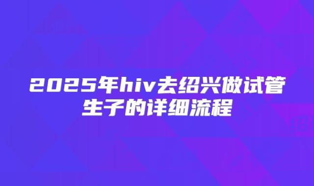 2025年hiv去绍兴做试管生子的详细流程