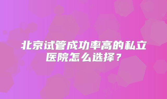 北京试管成功率高的私立医院怎么选择？