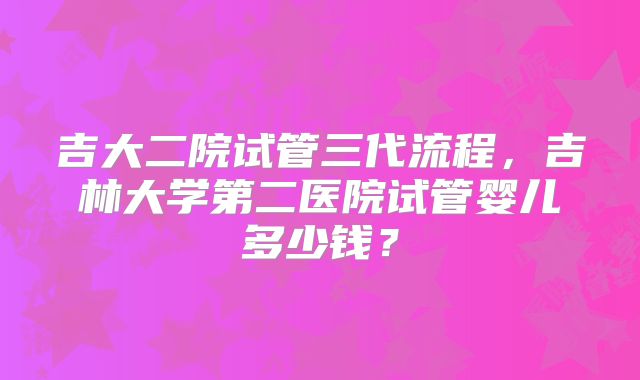 吉大二院试管三代流程，吉林大学第二医院试管婴儿多少钱？