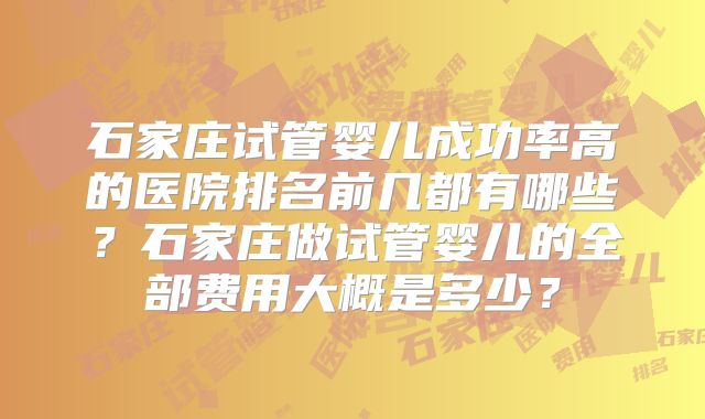石家庄试管婴儿成功率高的医院排名前几都有哪些？石家庄做试管婴儿的全部费用大概是多少？