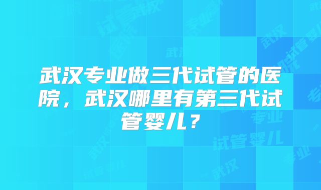 武汉专业做三代试管的医院，武汉哪里有第三代试管婴儿？