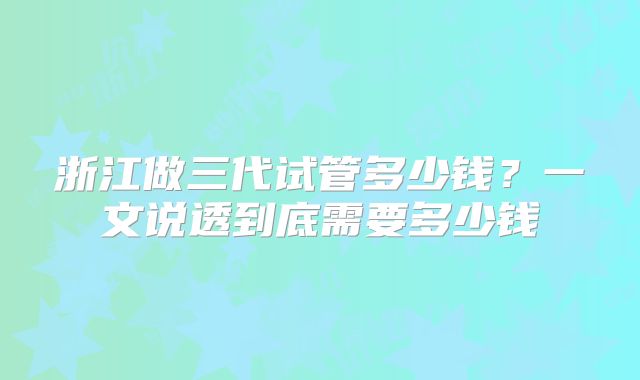 浙江做三代试管多少钱?一文说透到底需要多少钱