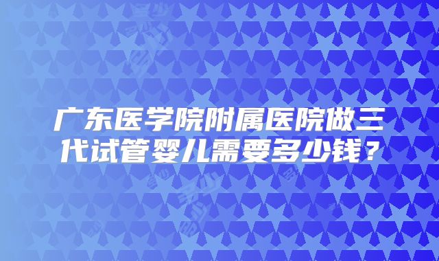 广东医学院附属医院做三代试管婴儿需要多少钱？